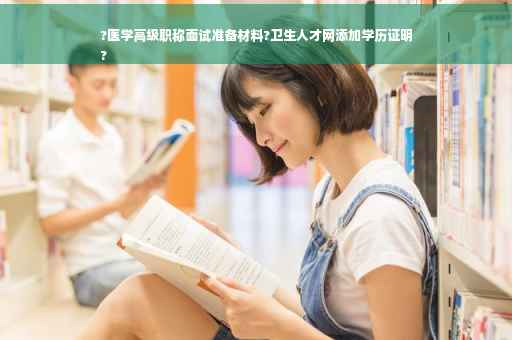 ?医学高级职称面试准备材料?卫生人才网添加学历证明
?