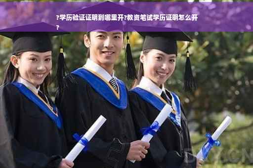 ?学历验证证明到哪里开?教资笔试学历证明怎么开
?