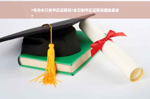 ?专升本只有学历证明吗?全日制学历证明有哪些要求
?