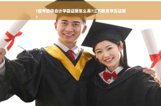 ?报考初级会计学籍证明怎么弄?江苏教资学历证明
?
