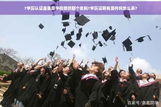?学历认证需要原学校提供那个资料?学历证明有原件吗怎么弄?