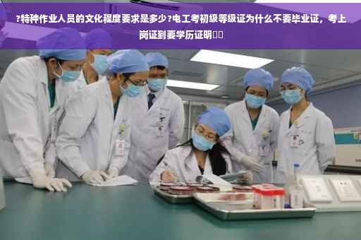 ?特种作业人员的文化程度要求是多少?电工考初级等级证为什么不要毕业证，考上岗证到要学历证明⚡️