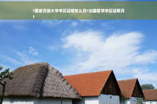?国家开放大学学历证明怎么开?出国留学学历证明开
?