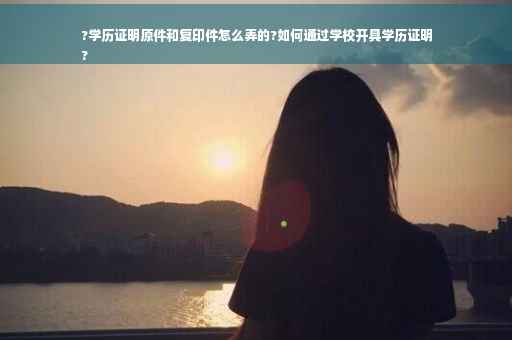 ?学历证明原件和复印件怎么弄的?如何通过学校开具学历证明
?