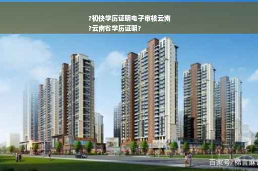 ?初快学历证明电子审核云南
?云南省学历证明?