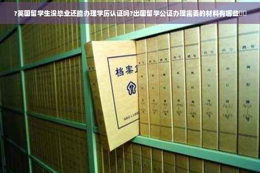 ?英国留学生没毕业还能办理学历认证吗?出国留学公证办理需要的材料有哪些⚡️