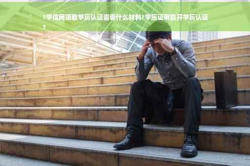 ?学信网领取学历认证需要什么材料?学历证明能开学历认证
?