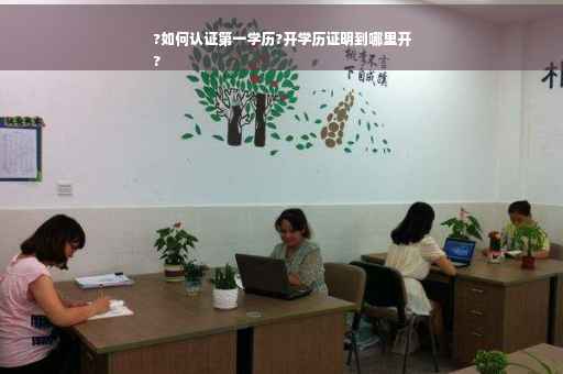 ?如何认证第一学历?开学历证明到哪里开
?