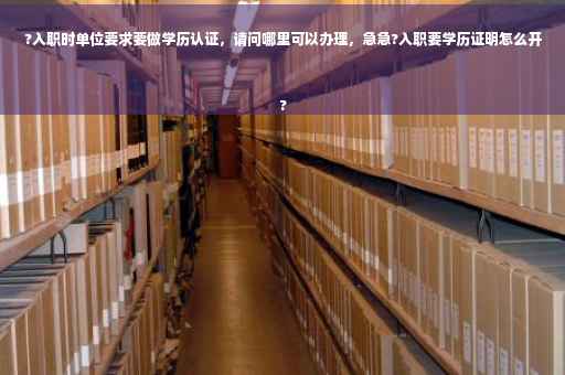 ?入职时单位要求要做学历认证，请问哪里可以办理，急急?入职要学历证明怎么开
?