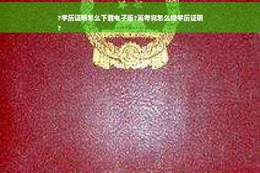 ?学历证明怎么下载电子版?高考完怎么提学历证明
?