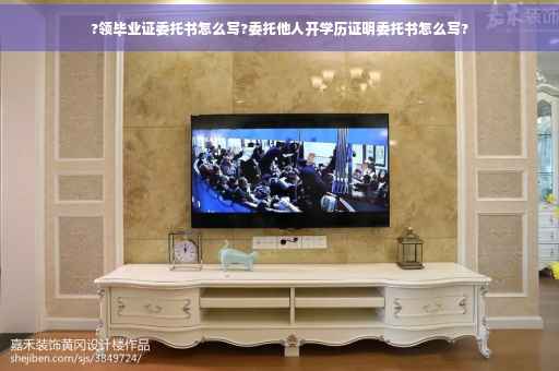 ?领毕业证委托书怎么写?委托他人开学历证明委托书怎么写?