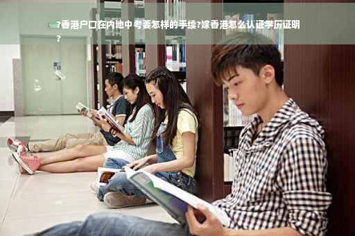 ?香港户口在内地中考要怎样的手续?嫁香港怎么认证学历证明
?