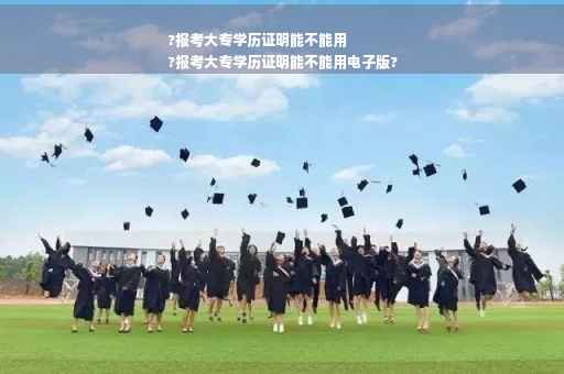 ?报考大专学历证明能不能用
?报考大专学历证明能不能用电子版?