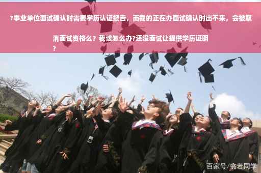 ?事业单位面试确认时需要学历认证报告，而我的正在办面试确认时出不来，会被取消面试资格么？我该怎么办?还没面试让提供学历证明
?