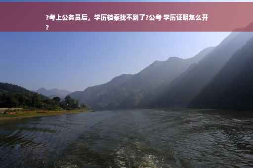 ?考上公务员后，学历档案找不到了?公考 学历证明怎么开
?