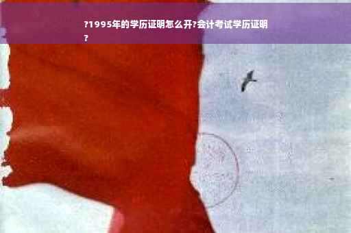 ?1995年的学历证明怎么开?会计考试学历证明
?