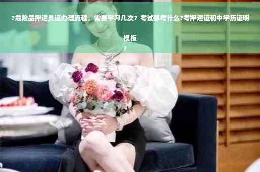 ?危险品押运员证办理流程，需要学习几次？考试都考什么?考押运证初中学历证明模板
?