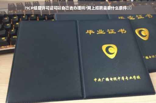 ?ICP经营许可证可以自己去办理吗?网上招聘需要什么条件⚡️