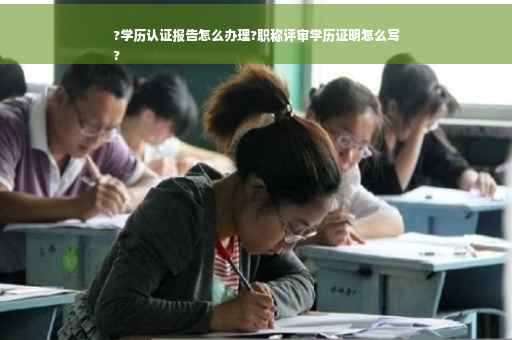 ?学历认证报告怎么办理?职称评审学历证明怎么写
?
