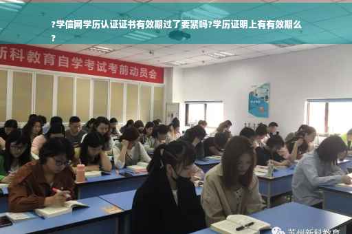 ?学信网学历认证证书有效期过了要紧吗?学历证明上有有效期么
?
