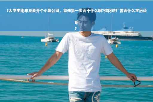?大学生刚毕业要开个小型公司，首先第一步要干什么啊?信阳进厂需要什么学历证明
?