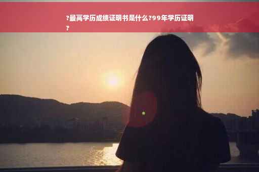 ?最高学历成绩证明书是什么?99年学历证明
?