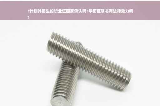 ?计划外招生的毕业证国家承认吗?学历证明书有法律效力吗
?