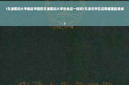 ?天津医科大学临床学院和天津医科大学毕业证一样吗?天津市学历证明哪里能查询
?