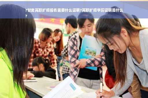?甘肃高职扩招报名需要什么证明?高职扩招学历证明是什么
?