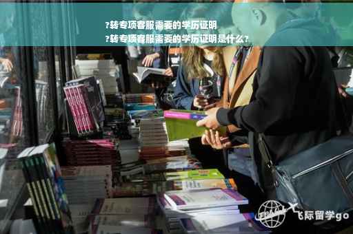 ?转专项客服需要的学历证明
?转专项客服需要的学历证明是什么?