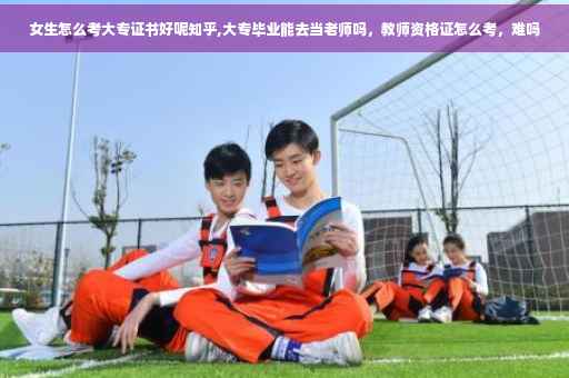 女生怎么考大专证书好呢知乎,大专毕业能去当老师吗，教师资格证怎么考，难吗