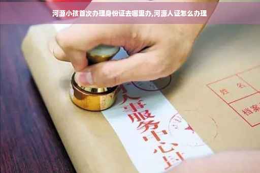 河源小孩首次办理身份证去哪里办,河源人证怎么办理